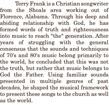 &nbsp;Terry Frank is a Christian songwriter from the Shoals area working out of Florence, Alabama. Through his deep and abiding relationship with God, he has formed words of truth and righteousness into music to reach "the" generation. After years of struggling with the general consensus that the sounds and techniques of 70's and 80's music belong primarily to the world, he concluded that this was not the truth, but rather that music belongs to God the Father. Using familiar sounds presented in multiple genres of past decades, he shaped the musical framework to present these songs to the church as well as the world.
