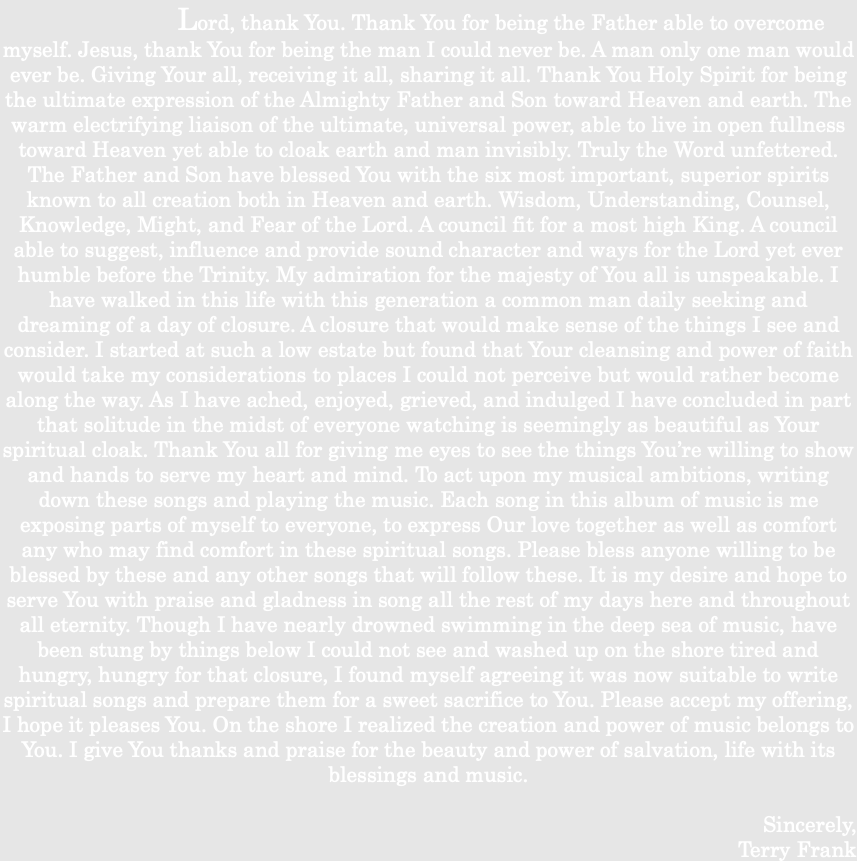 &nbsp;Lord, thank You. Thank You for being the Father able to overcome myself. Jesus, thank You for being the man I could never be. A man only one man would ever be. Giving Your all, receiving it all, sharing it all. Thank You Holy Spirit for being the ultimate expression of the Almighty Father and Son toward Heaven and earth. The warm electrifying liaison of the ultimate, universal power, able to live in open fullness toward Heaven yet able to cloak earth and man invisibly. Truly the Word unfettered. The Father and Son have blessed You with the six most important, superior spirits known to all creation both in Heaven and earth. Wisdom, Understanding, Counsel, Knowledge, Might, and Fear of the Lord. A council fit for a most high King. A council able to suggest, influence and provide sound character and ways for the Lord yet ever humble before the Trinity. My admiration for the majesty of You all is unspeakable. I have walked in this life with this generation a common man daily seeking and dreaming of a day of closure. A closure that would make sense of the things I see and consider. I started at such a low estate but found that Your cleansing and power of faith would take my considerations to places I could not perceive but would rather become along the way. As I have ached, enjoyed, grieved, and indulged I have concluded in part that solitude in the midst of everyone watching is seemingly as beautiful as Your spiritual cloak. Thank You all for giving me eyes to see the things You’re willing to show and hands to serve my heart and mind. To act upon my musical ambitions, writing down these songs and playing the music. Each song in this album of music is me exposing parts of myself to everyone, to express Our love together as well as comfort any who may find comfort in these spiritual songs. Please bless anyone willing to be blessed by these and any other songs that will follow these. It is my desire and hope to serve You with praise and gladness in song all the rest of my days here and throughout all eternity. Though I have nearly drowned swimming in the deep sea of music, have been stung by things below I could not see and washed up on the shore tired and hungry, hungry for that closure, I found myself agreeing it was now suitable to write spiritual songs and prepare them for a sweet sacrifice to You. Please accept my offering, I hope it pleases You. On the shore I realized the creation and power of music belongs to You. I give You thanks and praise for the beauty and power of salvation, life with its blessings and music. Sincerely, Terry Frank